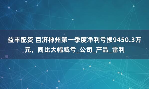 益丰配资 百济神州第一季度净利亏损9450.3万元，同比大幅减亏_公司_产品_雷利