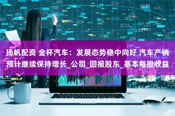 扬帆配资 金杯汽车：发展态势稳中向好 汽车产销预计继续保持增长_公司_回报股东_基本每股收益