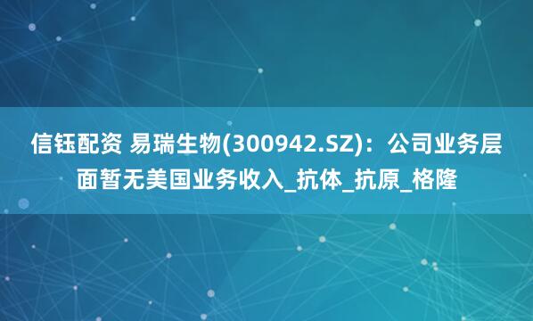 信钰配资 易瑞生物(300942.SZ)：公司业务层面暂无美国业务收入_抗体_抗原_格隆