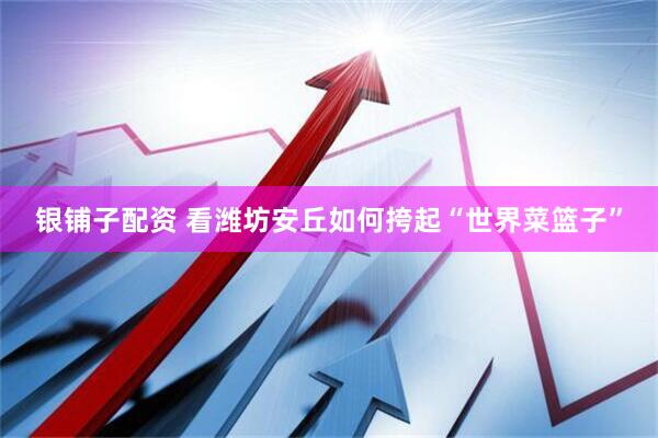 银铺子配资 看潍坊安丘如何挎起“世界菜篮子”