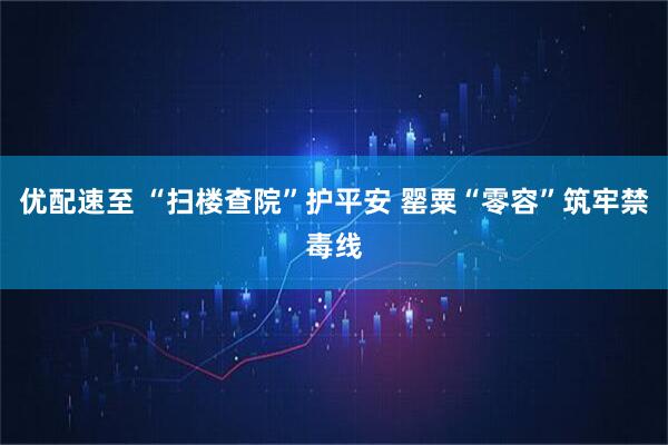 优配速至 “扫楼查院”护平安 罂粟“零容”筑牢禁毒线