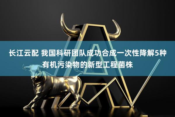 长江云配 我国科研团队成功合成一次性降解5种有机污染物的新型工程菌株