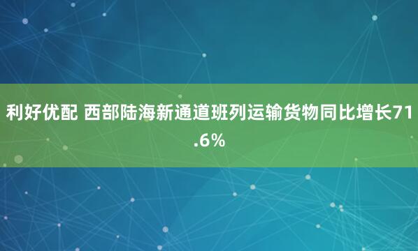 利好优配 西部陆海新通道班列运输货物同比增长71.6%
