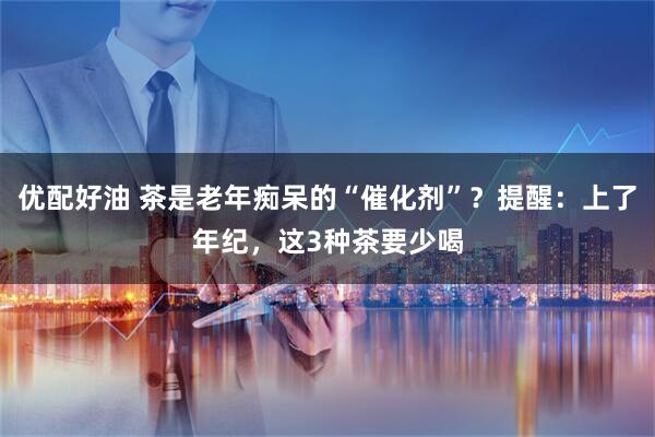 优配好油 茶是老年痴呆的“催化剂”？提醒：上了年纪，这3种茶要少喝