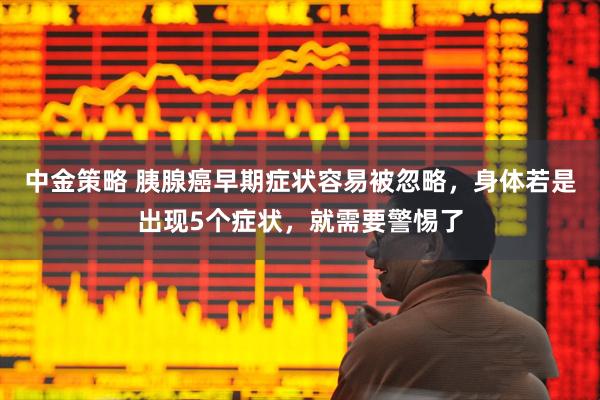 中金策略 胰腺癌早期症状容易被忽略，身体若是出现5个症状，就需要警惕了