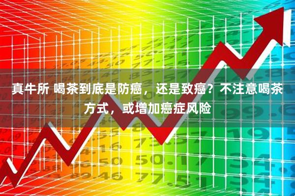 真牛所 喝茶到底是防癌，还是致癌？不注意喝茶方式，或增加癌症风险