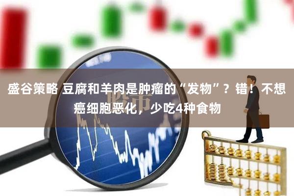 盛谷策略 豆腐和羊肉是肿瘤的“发物”？错！不想癌细胞恶化，少吃4种食物