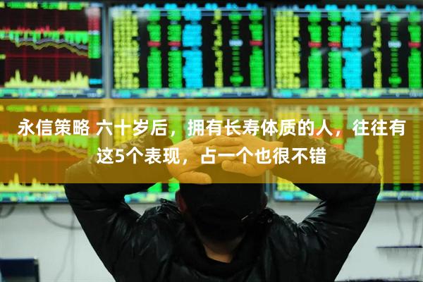 永信策略 六十岁后，拥有长寿体质的人，往往有这5个表现，占一个也很不错