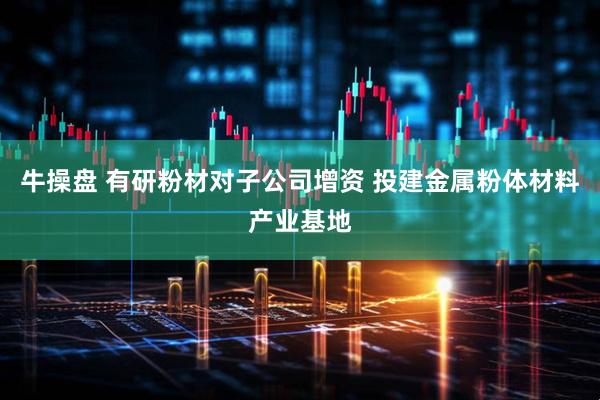 牛操盘 有研粉材对子公司增资 投建金属粉体材料产业基地