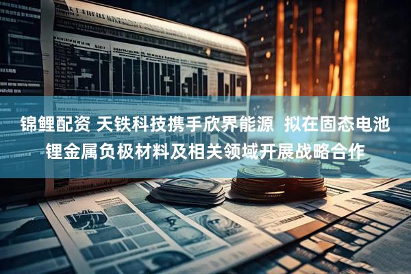 锦鲤配资 天铁科技携手欣界能源  拟在固态电池锂金属负极材料及相关领域开展战略合作
