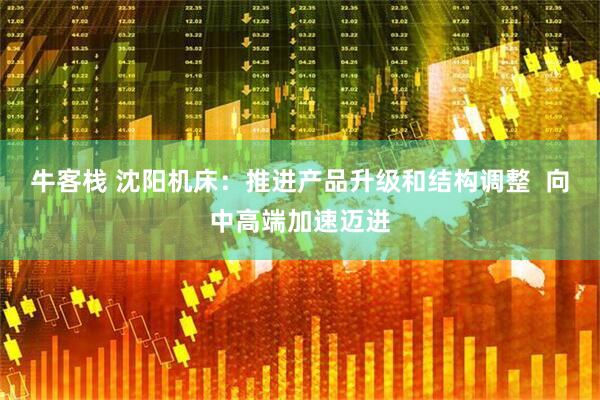 牛客栈 沈阳机床：推进产品升级和结构调整  向中高端加速迈进