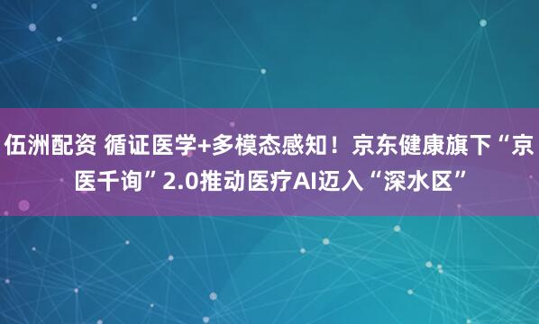 伍洲配资 循证医学+多模态感知！京东健康旗下“京医千询”2.0推动医疗AI迈入“深水区”