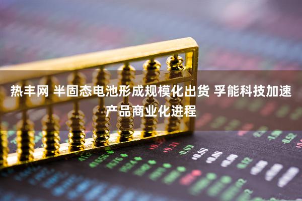 热丰网 半固态电池形成规模化出货 孚能科技加速产品商业化进程