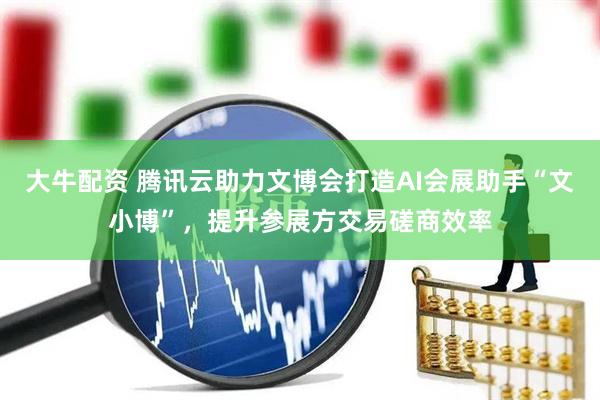 大牛配资 腾讯云助力文博会打造AI会展助手“文小博”，提升参展方交易磋商效率