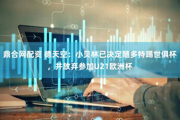 鼎合网配资 德天空：小贝林已决定随多特踢世俱杯，并放弃参加U21欧洲杯