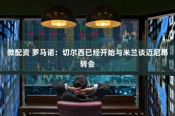 微配资 罗马诺：切尔西已经开始与米兰谈迈尼昂转会