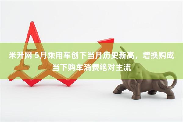 米升网 5月乘用车创下当月历史新高，增换购成当下购车消费绝对主流