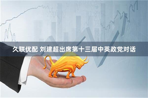 久联优配 刘建超出席第十三届中英政党对话