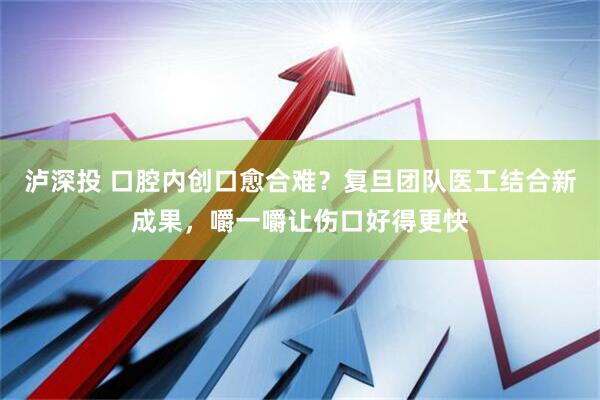 泸深投 口腔内创口愈合难？复旦团队医工结合新成果，嚼一嚼让伤口好得更快