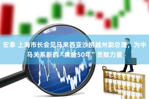 宏泰 上海市长会见马来西亚沙捞越州副总理，为中马关系新的“黄金50年”贡献力量