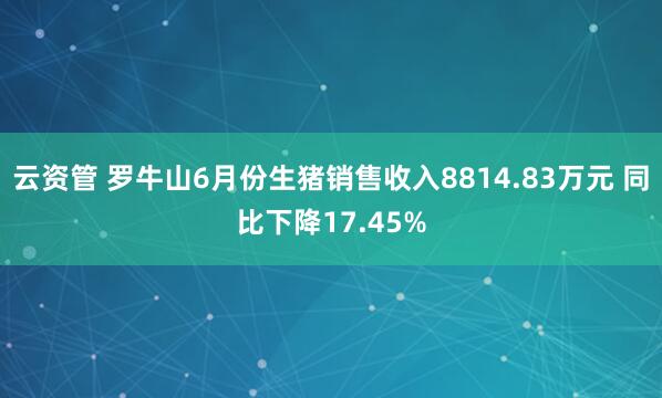 云资管 罗牛山6月份生猪销售收入8814.83万元 同比下降17.45%