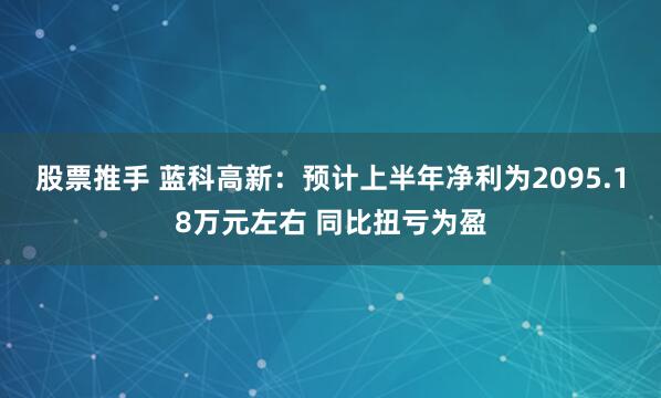 股票推手 蓝科高新：预计上半年净利为2095.18万元左右 同比扭亏为盈
