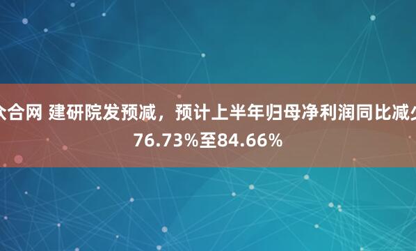 众合网 建研院发预减，预计上半年归母净利润同比减少76.73%至84.66%