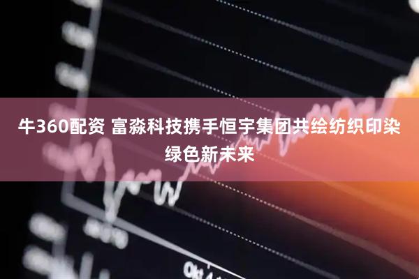 牛360配资 富淼科技携手恒宇集团共绘纺织印染绿色新未来