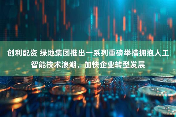 创利配资 绿地集团推出一系列重磅举措拥抱人工智能技术浪潮，加快企业转型发展