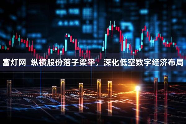 富灯网  纵横股份落子梁平，深化低空数字经济布局