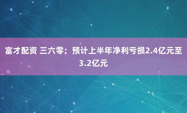 富才配资 三六零：预计上半年净利亏损2.4亿元至3.2亿元