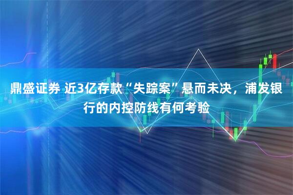 鼎盛证券 近3亿存款“失踪案”悬而未决，浦发银行的内控防线有何考验
