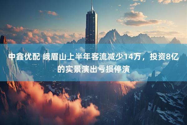 中鑫优配 峨眉山上半年客流减少14万，投资8亿的实景演出亏损停演