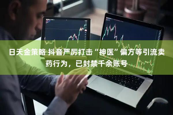 日天金策略 抖音严厉打击“神医”偏方等引流卖药行为，已封禁千余账号