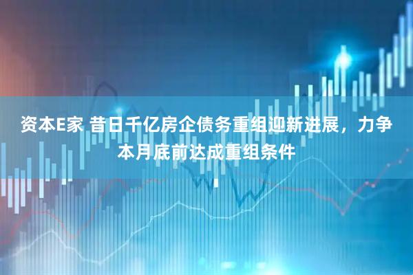 资本E家 昔日千亿房企债务重组迎新进展，力争本月底前达成重组条件