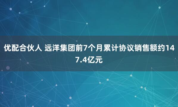 优配合伙人 远洋集团前7个月累计协议销售额约147.4亿元