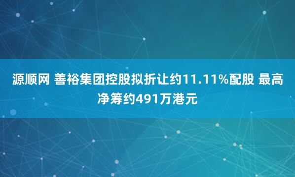 源顺网 善裕集团控股拟折让约11.11%配股 最高净筹约491万港元