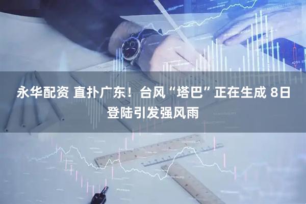 永华配资 直扑广东！台风“塔巴”正在生成 8日登陆引发强风雨