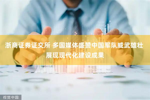 浙商证券证交所 多国媒体盛赞中国军队威武雄壮 展现现代化建设成果