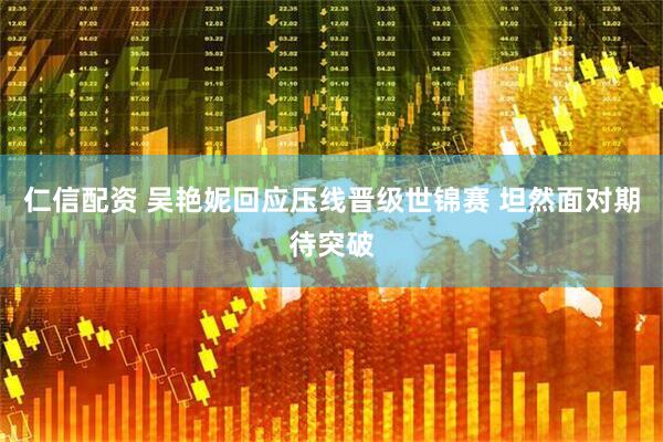 仁信配资 吴艳妮回应压线晋级世锦赛 坦然面对期待突破