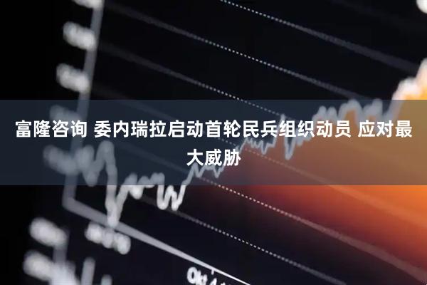 富隆咨询 委内瑞拉启动首轮民兵组织动员 应对最大威胁