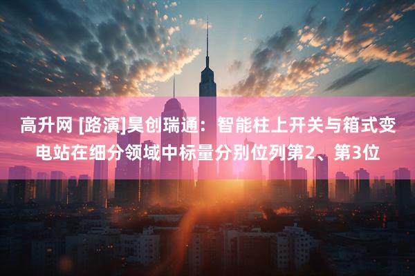 高升网 [路演]昊创瑞通：智能柱上开关与箱式变电站在细分领域中标量分别位列第2、第3位