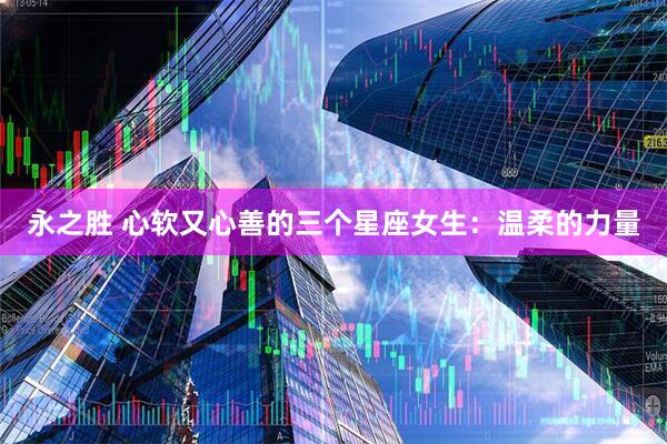 永之胜 心软又心善的三个星座女生：温柔的力量