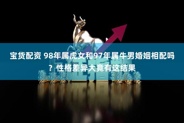 宝货配资 98年属虎女和97年属牛男婚姻相配吗？性格差异大竟有这结果