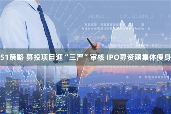 51策略 募投项目迎“三严”审核 IPO募资额集体瘦身