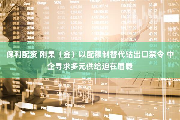 保利配资 刚果（金）以配额制替代钴出口禁令 中企寻求多元供给迫在眉睫