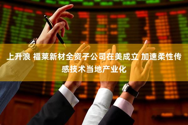 上升浪 福莱新材全资子公司在美成立 加速柔性传感技术当地产业化