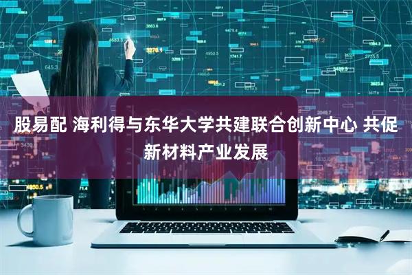 股易配 海利得与东华大学共建联合创新中心 共促新材料产业发展