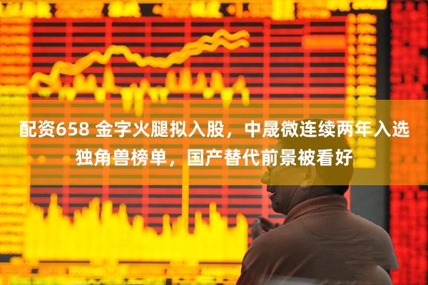 配资658 金字火腿拟入股，中晟微连续两年入选独角兽榜单，国产替代前景被看好