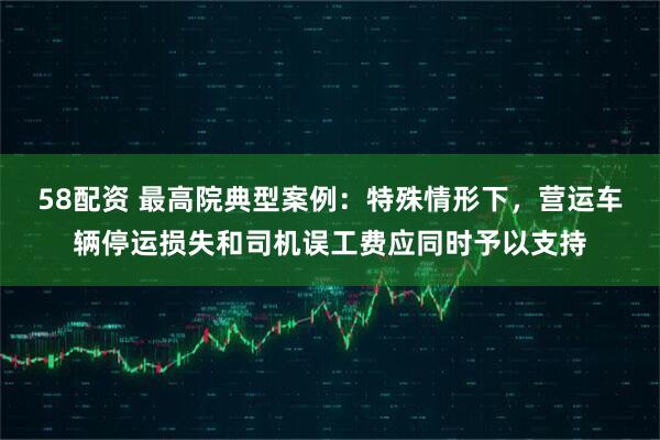 58配资 最高院典型案例:特殊情形下,营运车辆停运损失和司机误工费应同时予以支持